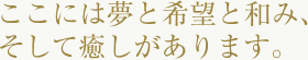 ここには夢と希望と和み、そして癒しがあります。