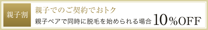 親子でのご契約でおトク。親子ペアで同時に脱毛を始められる場合10%OFF！